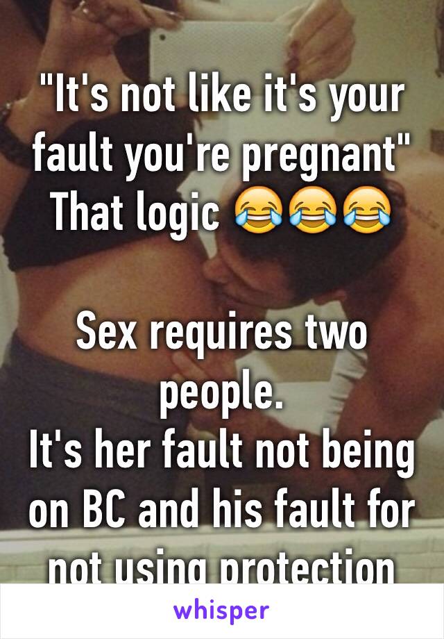 "It's not like it's your fault you're pregnant"
That logic 😂😂😂

Sex requires two people.
It's her fault not being on BC and his fault for not using protection 