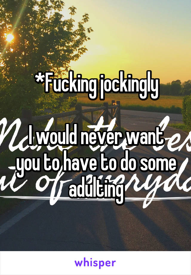 *Fucking jockingly

I would never want you to have to do some adulting