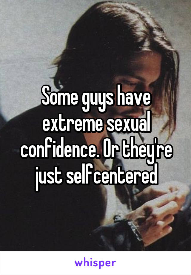 Some guys have extreme sexual confidence. Or they're just selfcentered