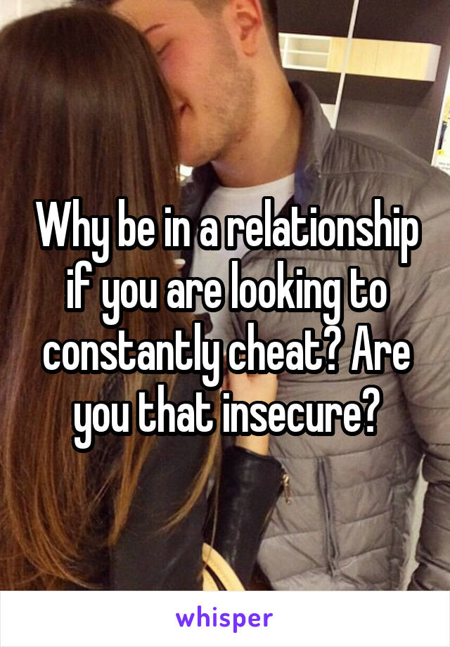 Why be in a relationship if you are looking to constantly cheat? Are you that insecure?