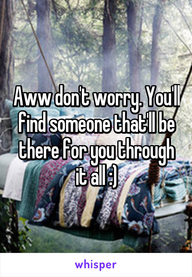 Aww don't worry. You'll find someone that'll be there for you through it all :)