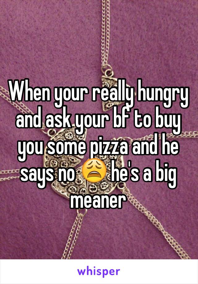 When your really hungry and ask your bf to buy you some pizza and he says no 😩 he's a big meaner 