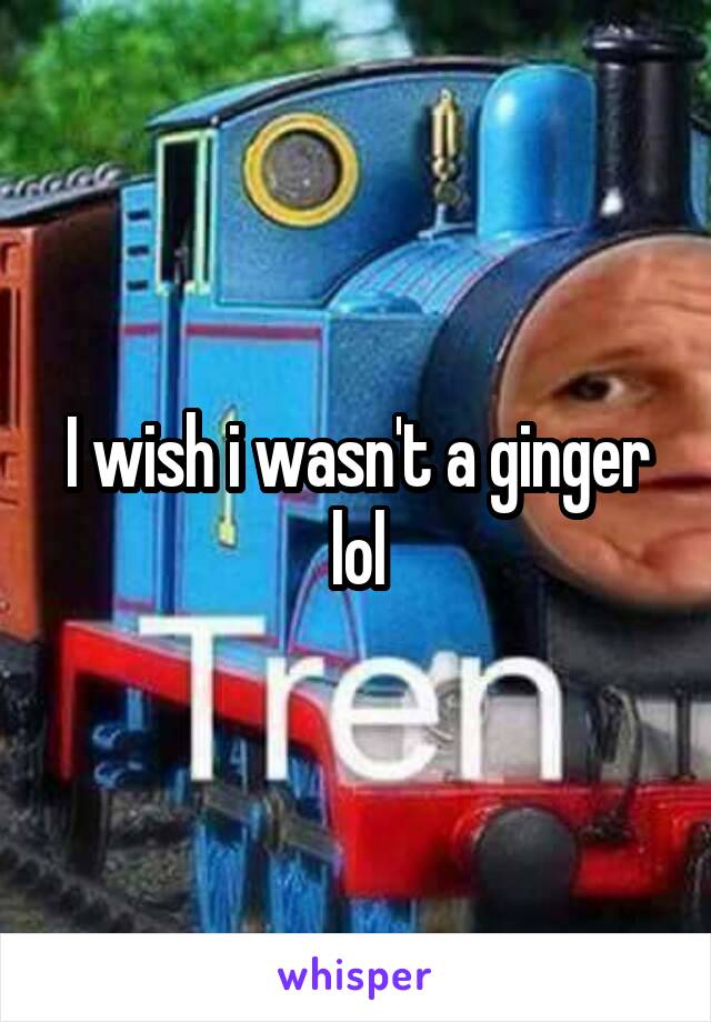 I wish i wasn't a ginger lol