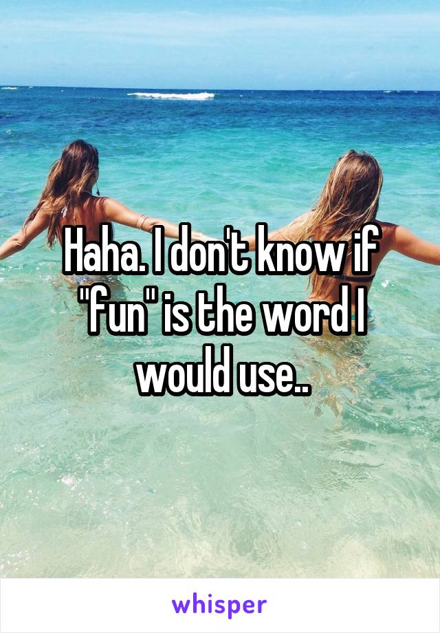Haha. I don't know if "fun" is the word I would use..