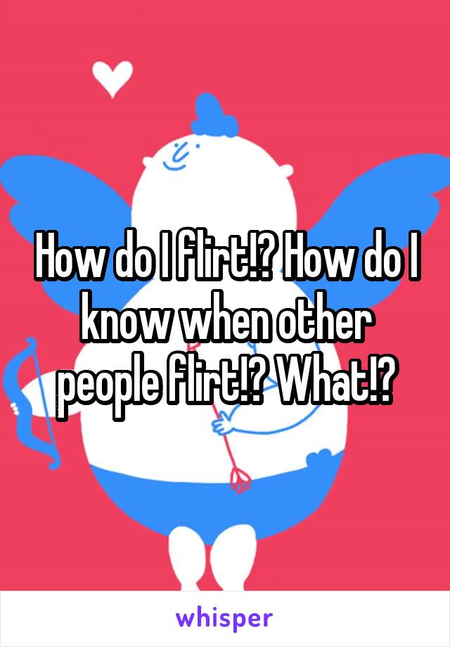 How do I flirt!? How do I know when other people flirt!? What!?