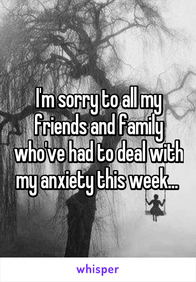 I'm sorry to all my friends and family who've had to deal with my anxiety this week... 
