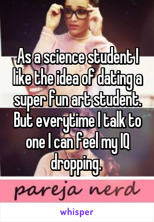 As a science student I like the idea of dating a super fun art student. But everytime I talk to one I can feel my IQ dropping. 