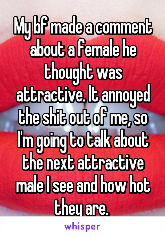 My bf made a comment about a female he thought was attractive. It annoyed the shit out of me, so I'm going to talk about the next attractive male I see and how hot they are. 
