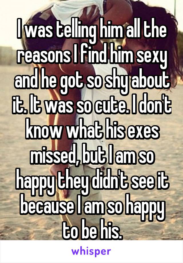 I was telling him all the reasons I find him sexy and he got so shy about it. It was so cute. I don't know what his exes missed, but I am so happy they didn't see it because I am so happy to be his.