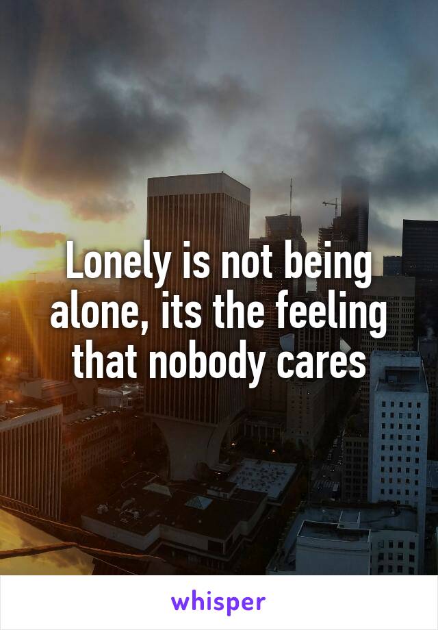 Lonely is not being alone, its the feeling that nobody cares