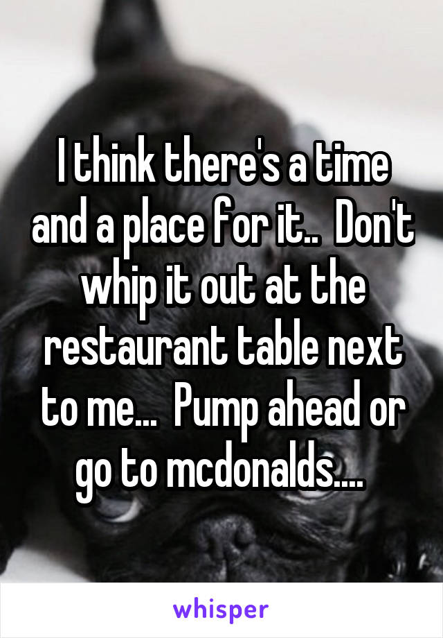 I think there's a time and a place for it..  Don't whip it out at the restaurant table next to me...  Pump ahead or go to mcdonalds.... 