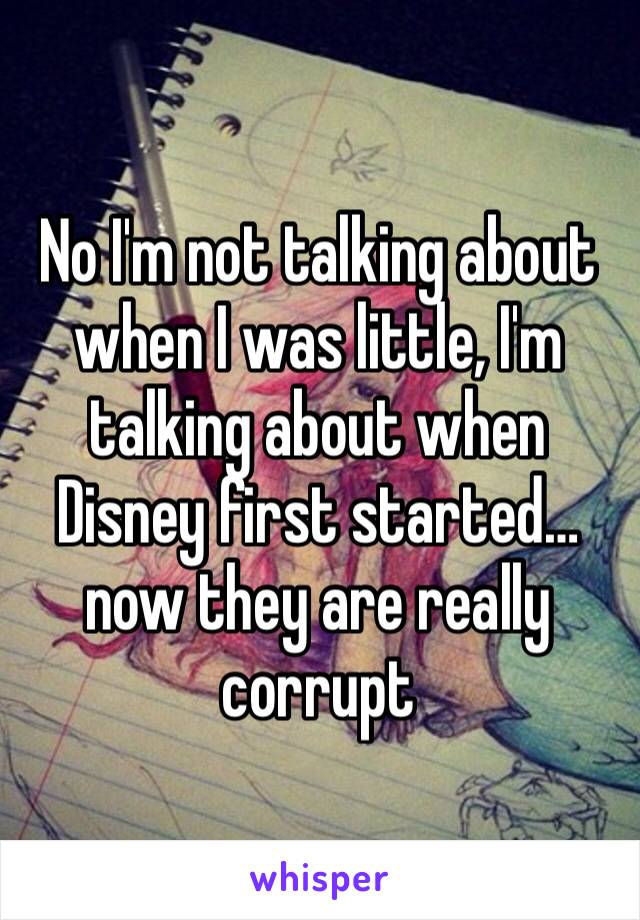 No I'm not talking about when I was little, I'm talking about when Disney first started…now they are really corrupt 