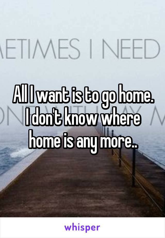 All I want is to go home. I don't know where home is any more..