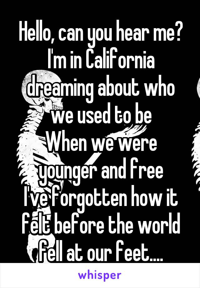 Hello, can you hear me?
I'm in California dreaming about who we used to be
When we were younger and free
I've forgotten how it felt before the world fell at our feet....