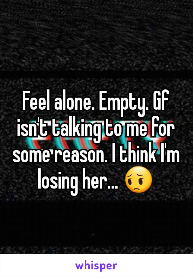 Feel alone. Empty. Gf isn't talking to me for some reason. I think I'm losing her... 😔