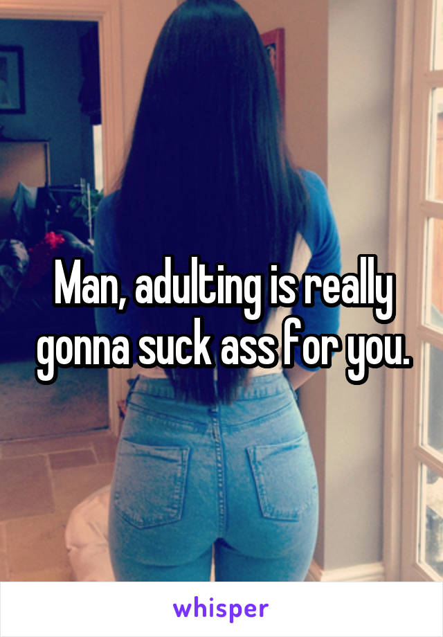 Man, adulting is really gonna suck ass for you.