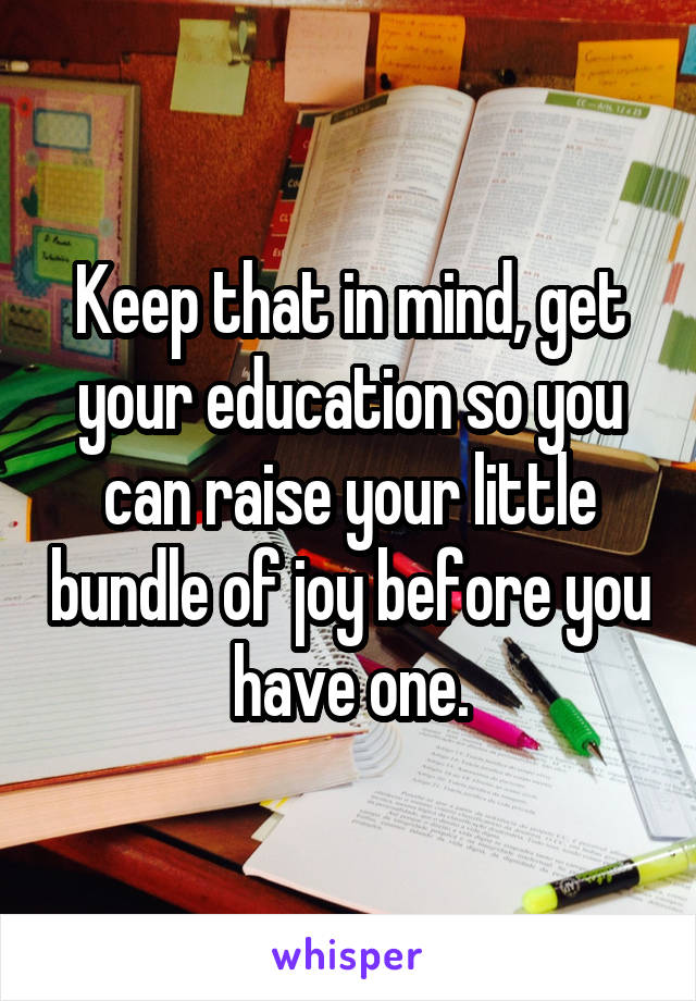 Keep that in mind, get your education so you can raise your little bundle of joy before you have one.