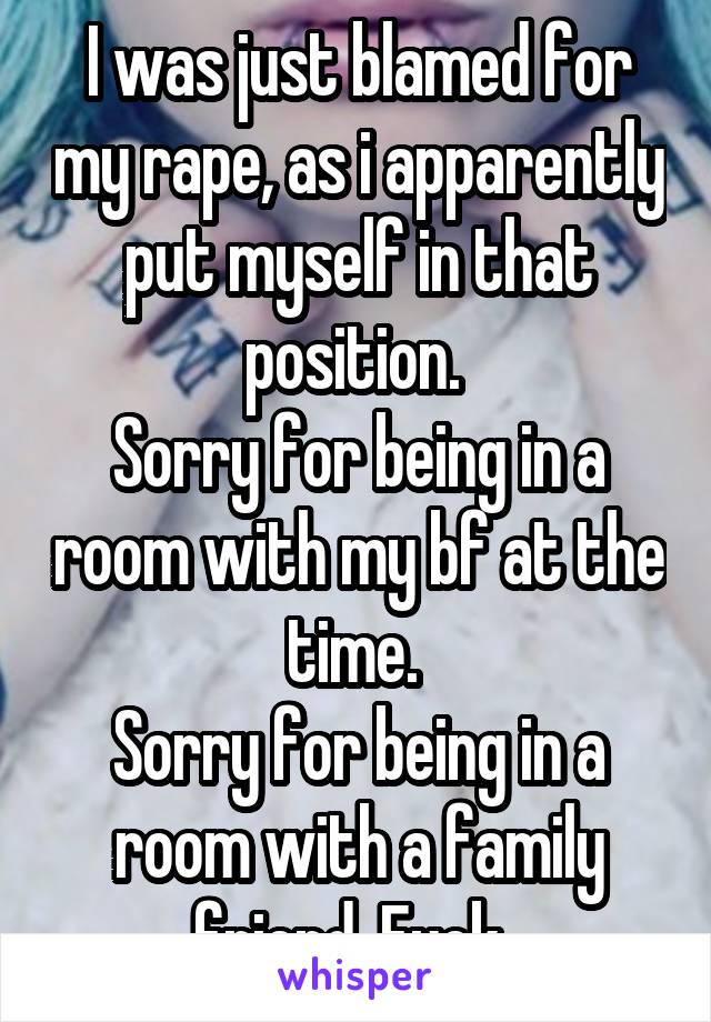 I was just blamed for my rape, as i apparently put myself in that position. 
Sorry for being in a room with my bf at the time. 
Sorry for being in a room with a family friend. Fuck. 