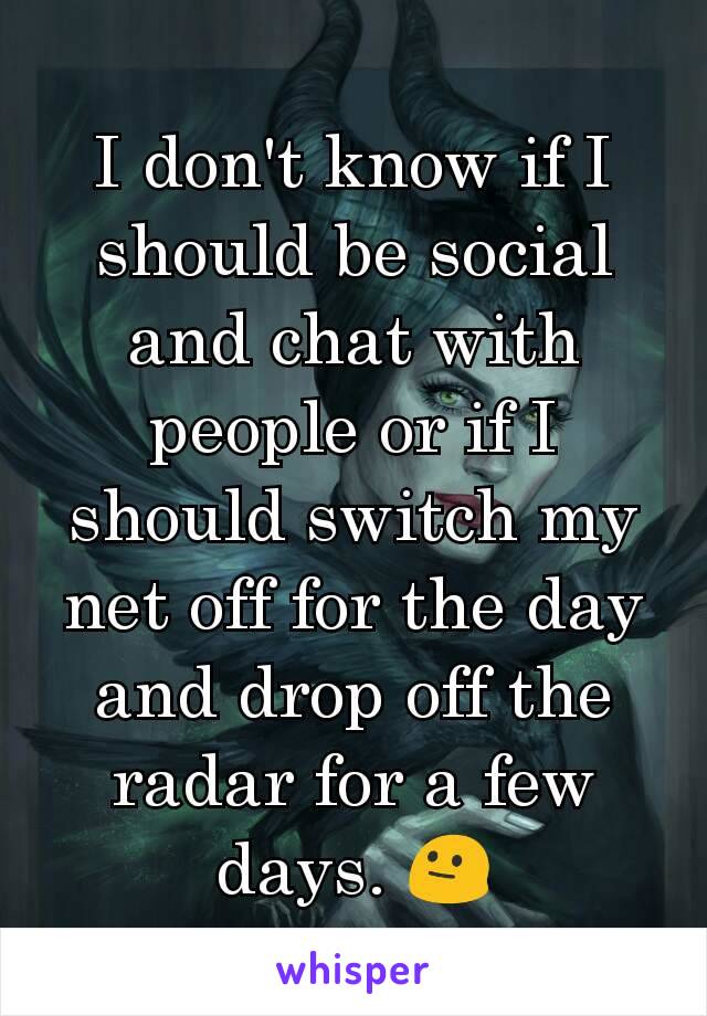 I don't know if I should be social and chat with people or if I should switch my net off for the day and drop off the radar for a few days. 😐