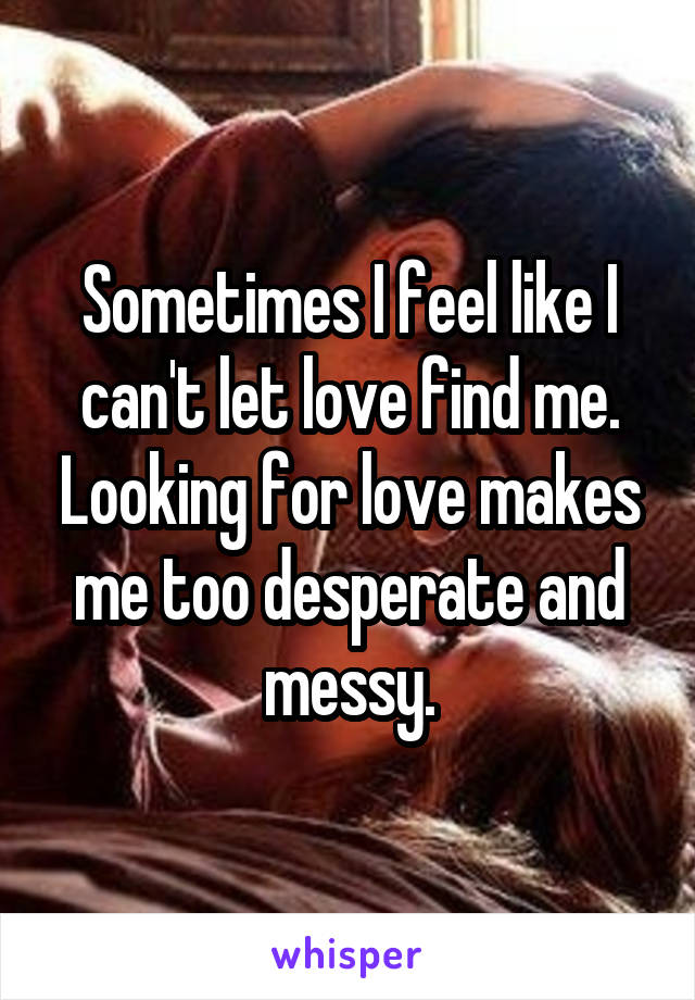 Sometimes I feel like I can't let love find me. Looking for love makes me too desperate and messy.