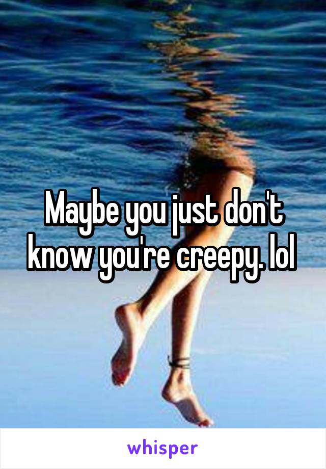 Maybe you just don't know you're creepy. lol 