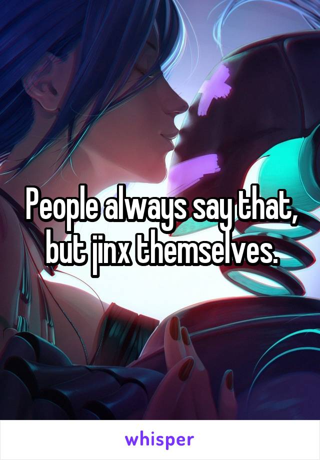 People always say that, but jinx themselves.