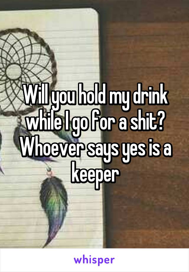 Will you hold my drink while I go for a shit? Whoever says yes is a keeper