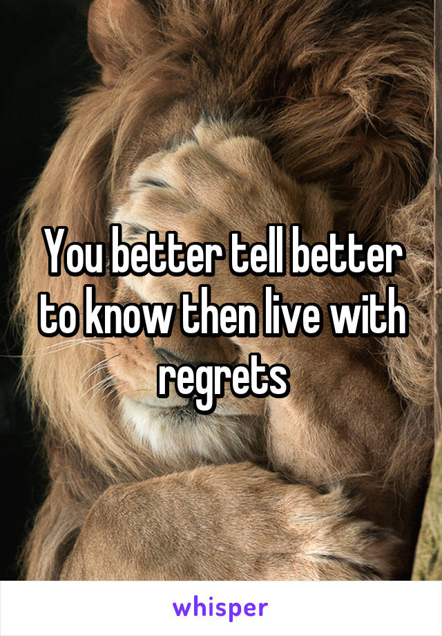 You better tell better to know then live with regrets