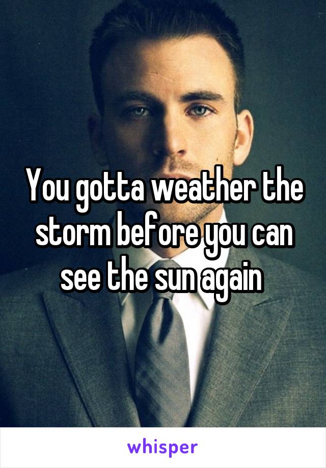 You gotta weather the storm before you can see the sun again 