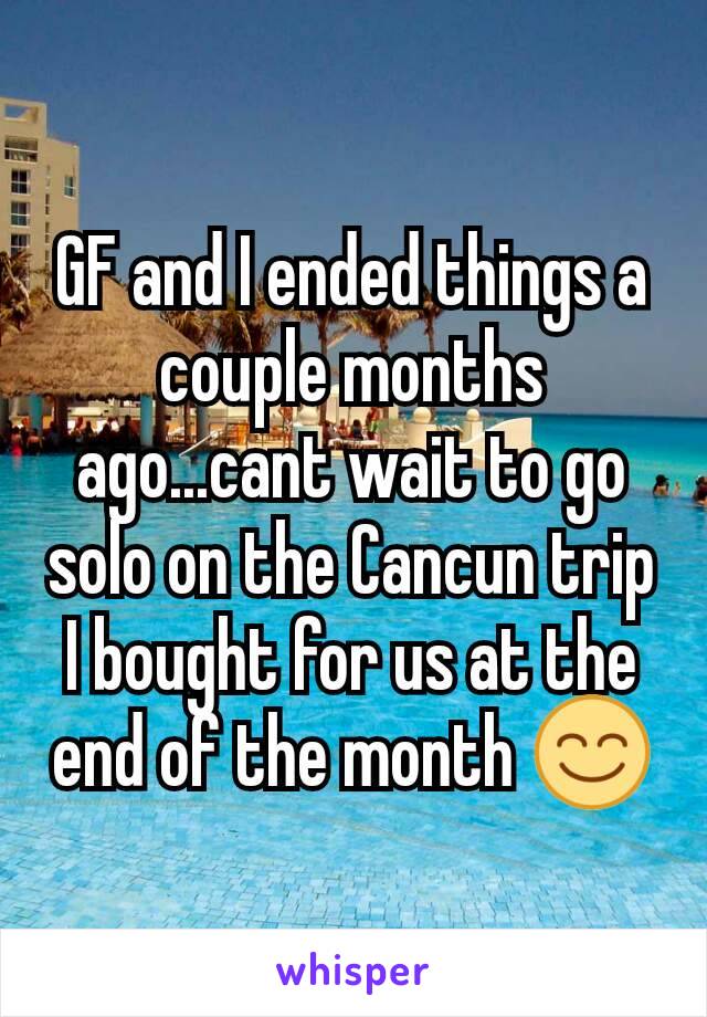 GF and I ended things a couple months ago...cant wait to go solo on the Cancun trip I bought for us at the end of the month 😊