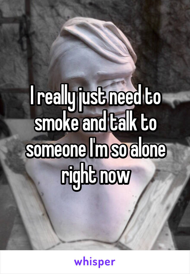 I really just need to smoke and talk to someone I'm so alone right now