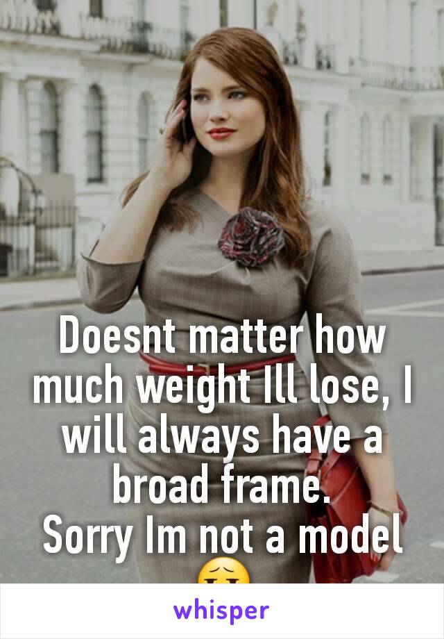 Doesnt matter how much weight Ill lose, I will always have a broad frame.
Sorry Im not a model 😧
