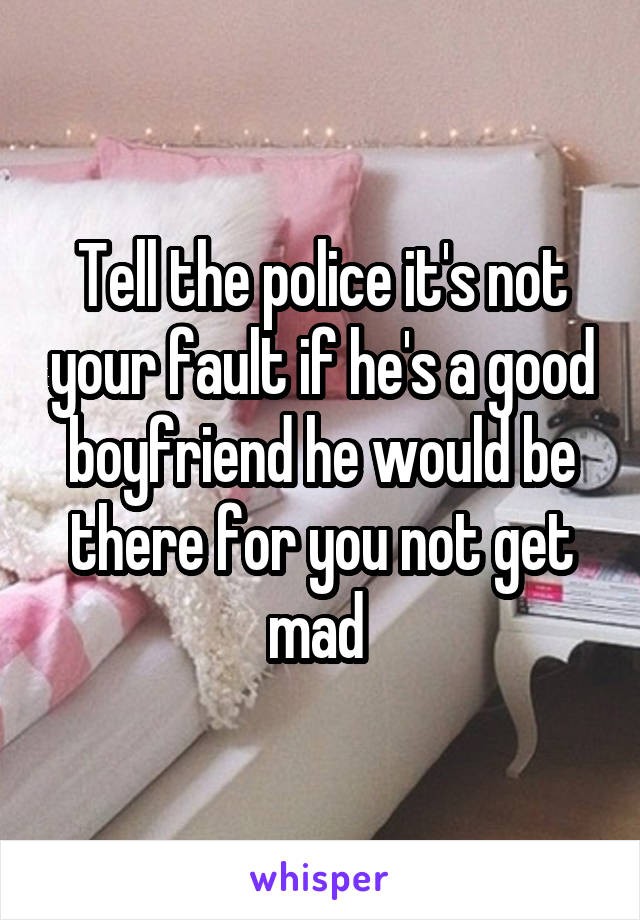 Tell the police it's not your fault if he's a good boyfriend he would be there for you not get mad 