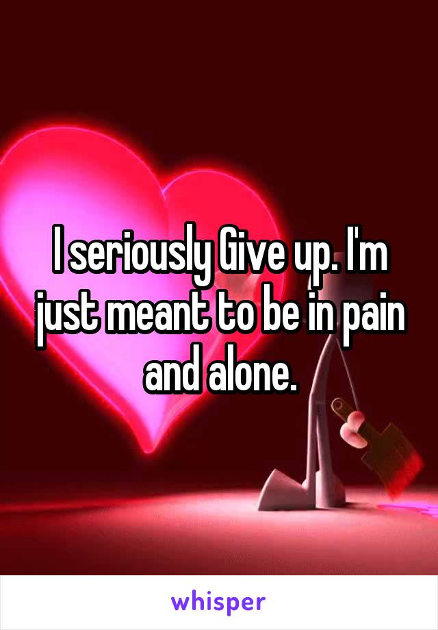 I seriously Give up. I'm just meant to be in pain and alone.