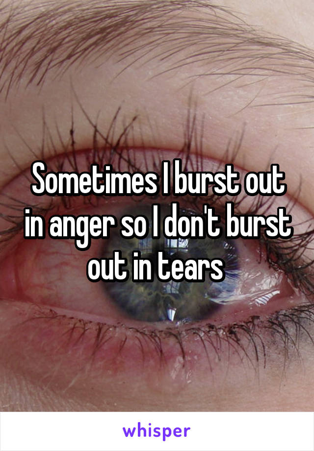 Sometimes I burst out in anger so I don't burst out in tears 