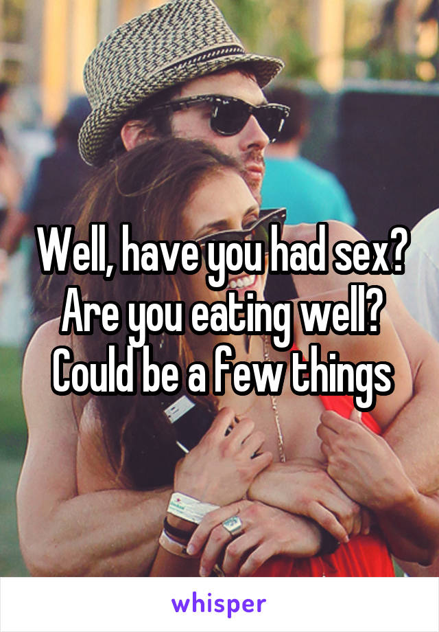 Well, have you had sex? Are you eating well? Could be a few things