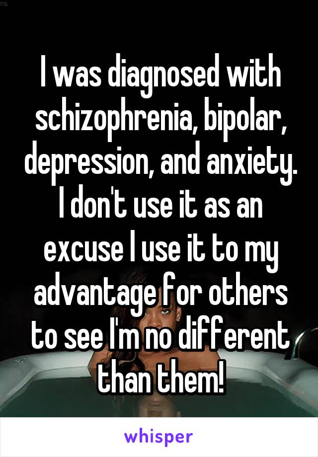 I was diagnosed with schizophrenia, bipolar, depression, and anxiety. I don't use it as an excuse I use it to my advantage for others to see I'm no different than them!