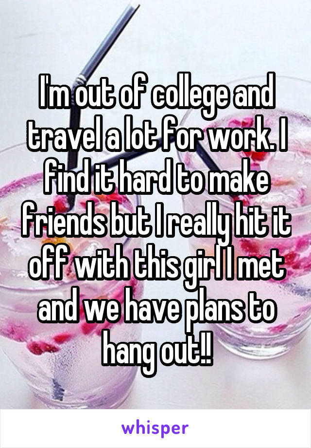 I'm out of college and travel a lot for work. I find it hard to make friends but I really hit it off with this girl I met and we have plans to hang out!!