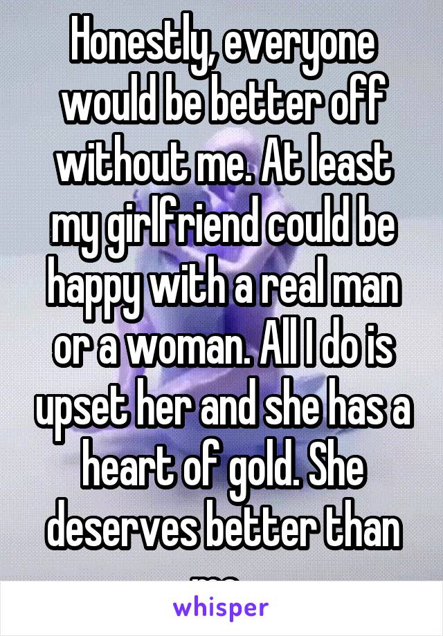 Honestly, everyone would be better off without me. At least my girlfriend could be happy with a real man or a woman. All I do is upset her and she has a heart of gold. She deserves better than me. 