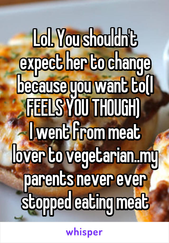 Lol. You shouldn't expect her to change because you want to(I FEELS YOU THOUGH) 
I went from meat lover to vegetarian..my parents never ever stopped eating meat