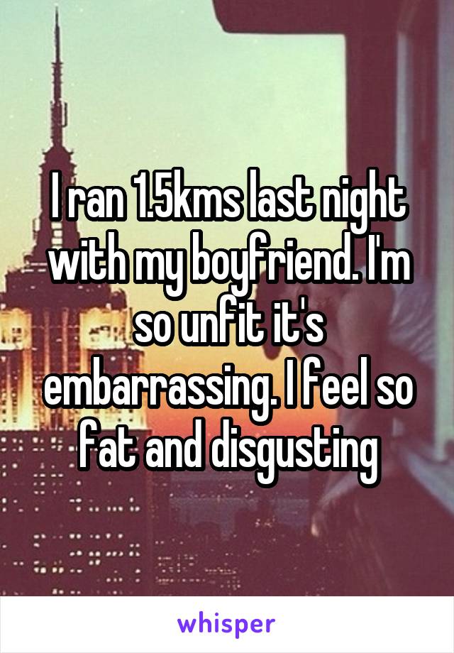 I ran 1.5kms last night with my boyfriend. I'm so unfit it's embarrassing. I feel so fat and disgusting
