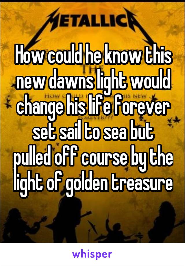 How could he know this new dawns light would change his life forever set sail to sea but pulled off course by the light of golden treasure 
