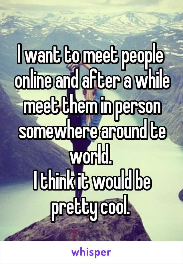 I want to meet people  online and after a while meet them in person somewhere around te world. 
I think it would be pretty cool. 