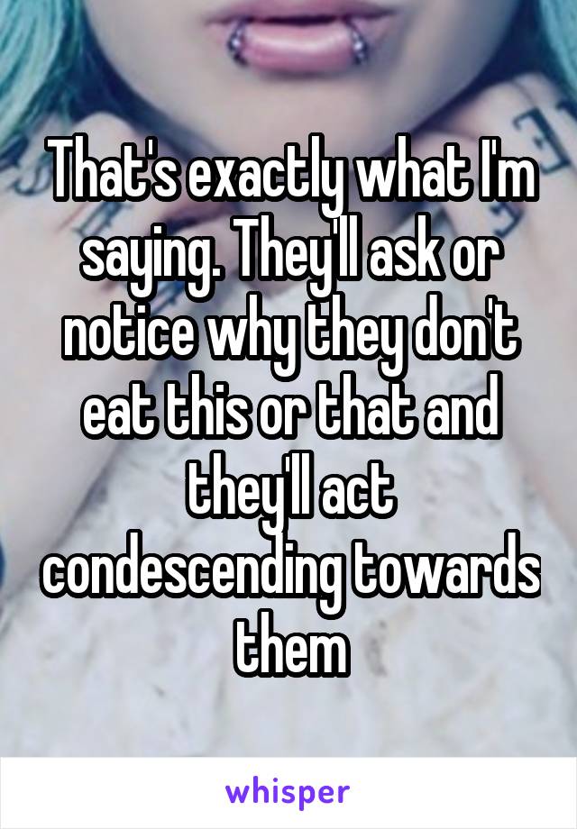 That's exactly what I'm saying. They'll ask or notice why they don't eat this or that and they'll act condescending towards them