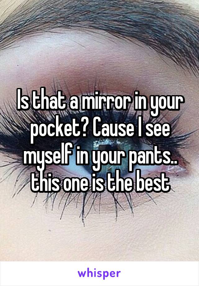 Is that a mirror in your pocket? Cause I see myself in your pants.. this one is the best