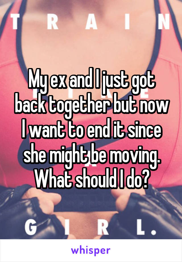 My ex and I just got back together but now I want to end it since she might be moving. What should I do?