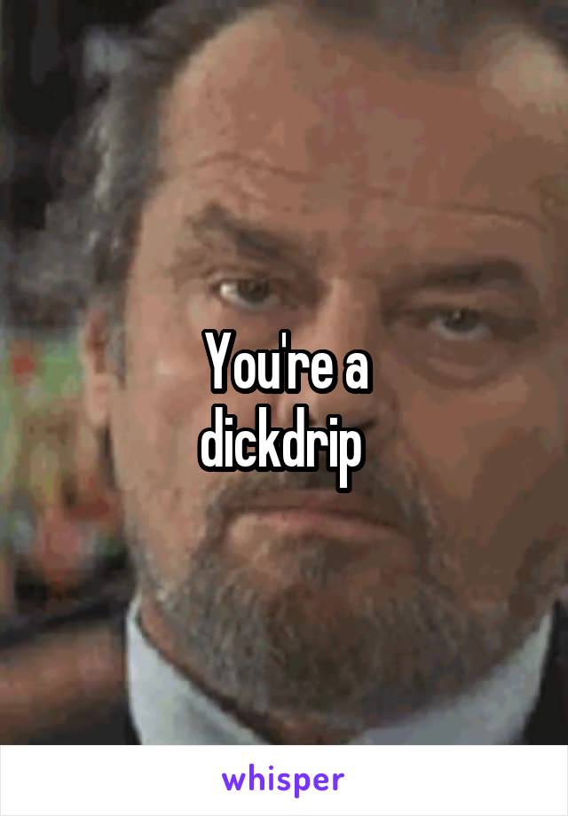You're a
dickdrip 