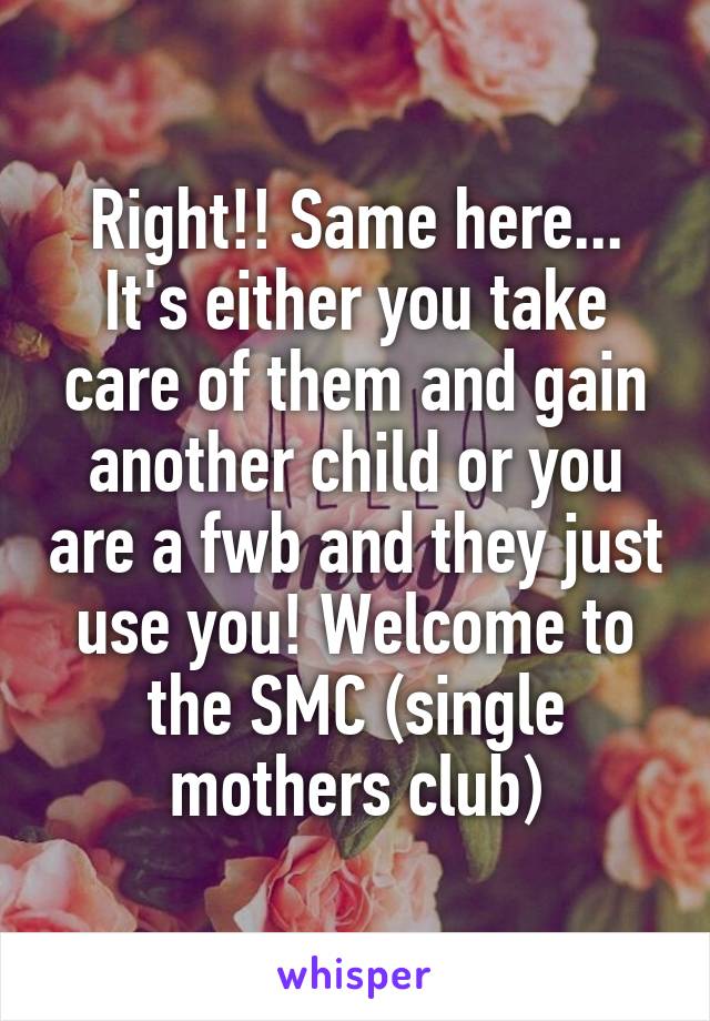 Right!! Same here... It's either you take care of them and gain another child or you are a fwb and they just use you! Welcome to the SMC (single mothers club)