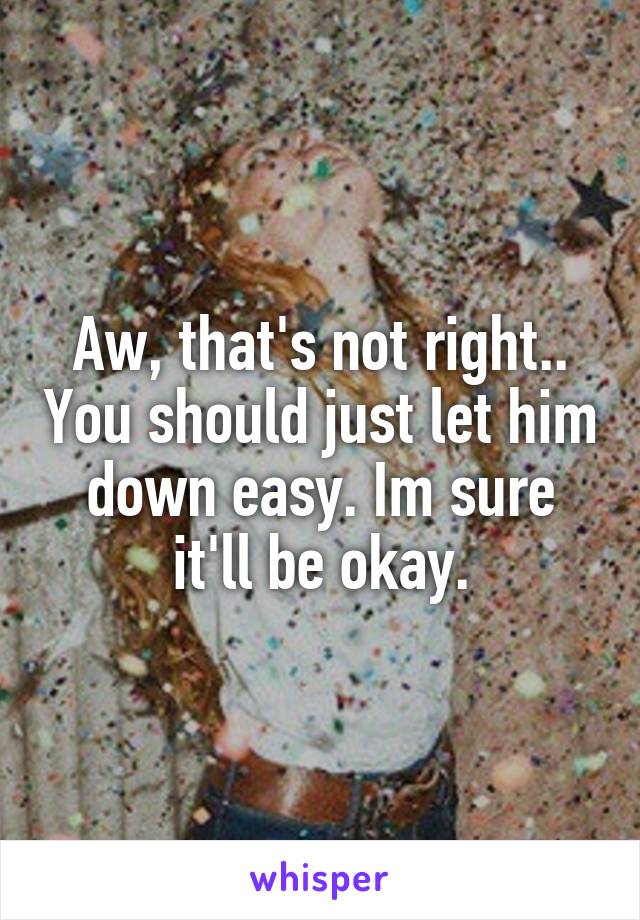 Aw, that's not right.. You should just let him down easy. Im sure it'll be okay.