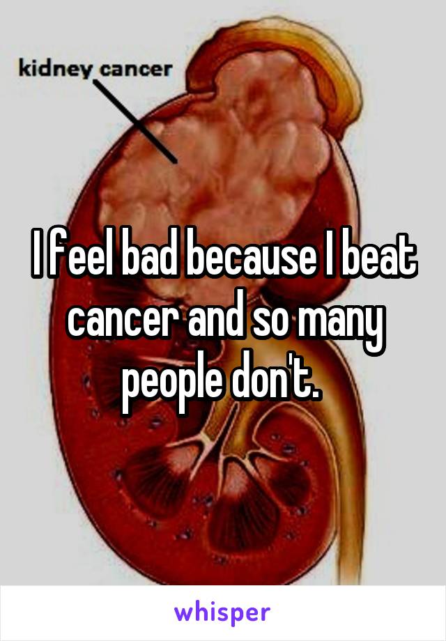 I feel bad because I beat cancer and so many people don't. 